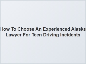 Selecting an Experienced Alaska Lawyer for Teen Driving Cases